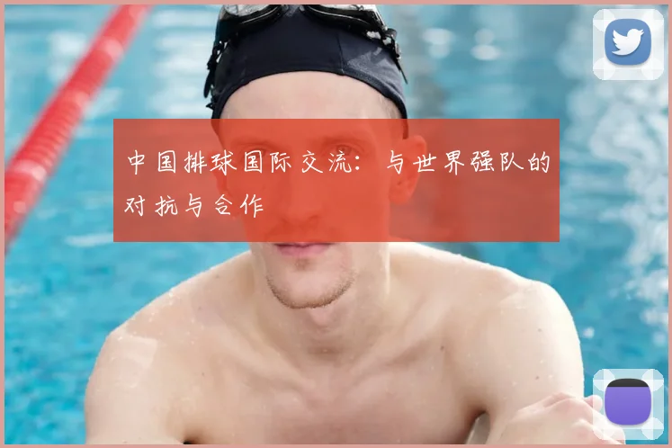 中国排球国际交流:与世界强队的对抗与合作