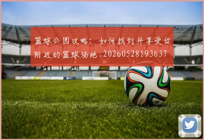 篮球公园攻略:如何找到并享受你附近的篮球场地_20260528193637