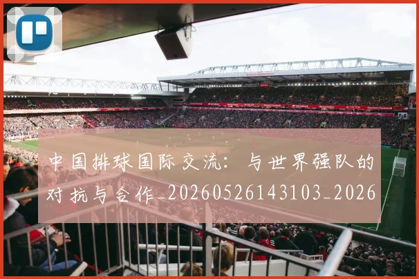 中国排球国际交流:与世界强队的对抗与合作_20260526143103_20260607160552