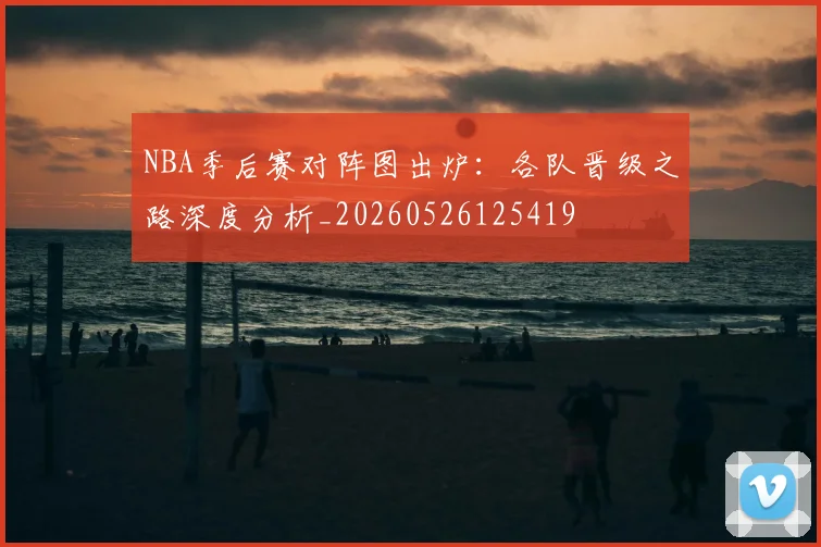 NBA季后赛对阵图出炉:各队晋级之路深度分析_20260526125419