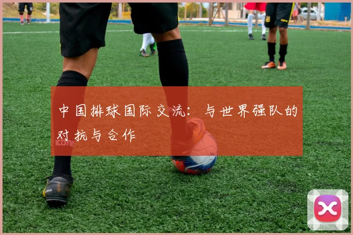 中国排球国际交流：与世界强队的对抗与合作