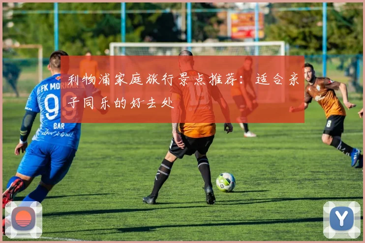 利物浦家庭旅行景点推荐:适合亲子同乐的好去处
